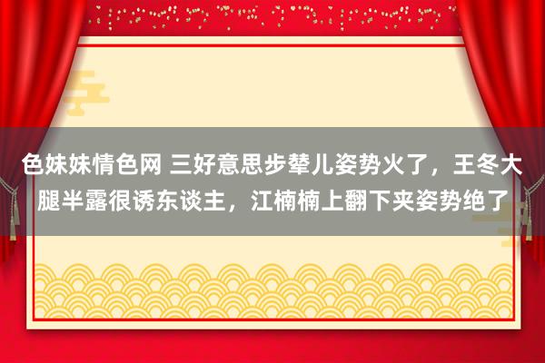 色妹妹情色网 三好意思步辇儿姿势火了，王冬大腿半露很诱东谈主，江楠楠上翻下夹姿势绝了