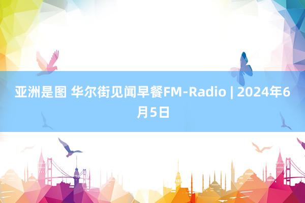 亚洲是图 华尔街见闻早餐FM-Radio | 2024年6月5日