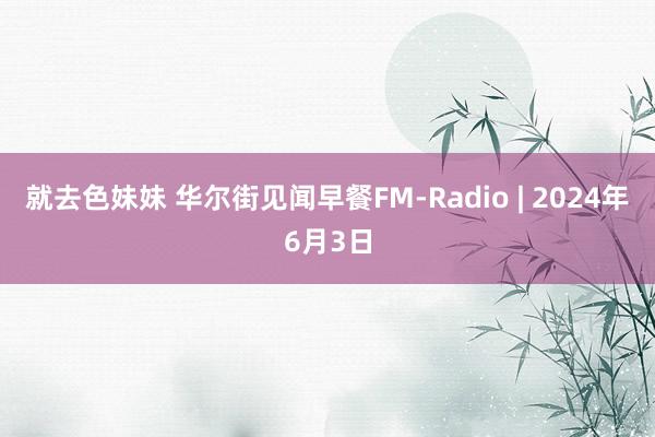 就去色妹妹 华尔街见闻早餐FM-Radio | 2024年6月3日