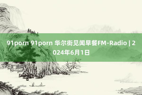 91porn 91porn 华尔街见闻早餐FM-Radio | 2024年6月1日