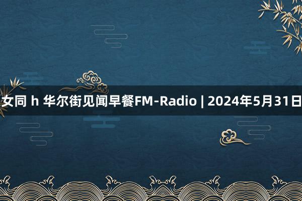 女同 h 华尔街见闻早餐FM-Radio | 2024年5月31日