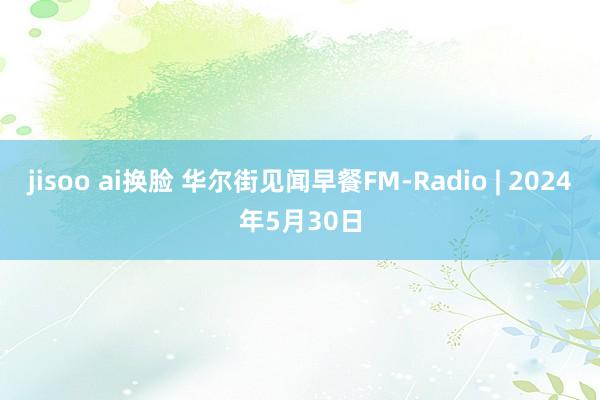 jisoo ai换脸 华尔街见闻早餐FM-Radio | 2024年5月30日