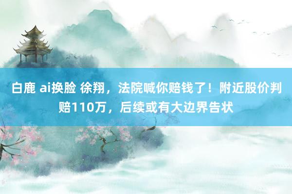 白鹿 ai换脸 徐翔，法院喊你赔钱了！附近股价判赔110万，后续或有大边界告状