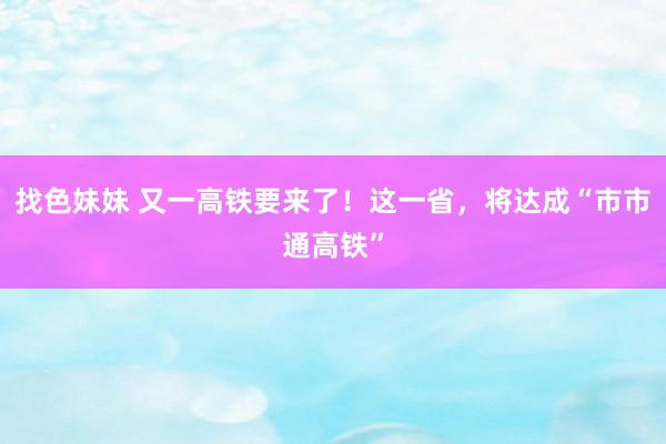 找色妹妹 又一高铁要来了！这一省，将达成“市市通高铁”