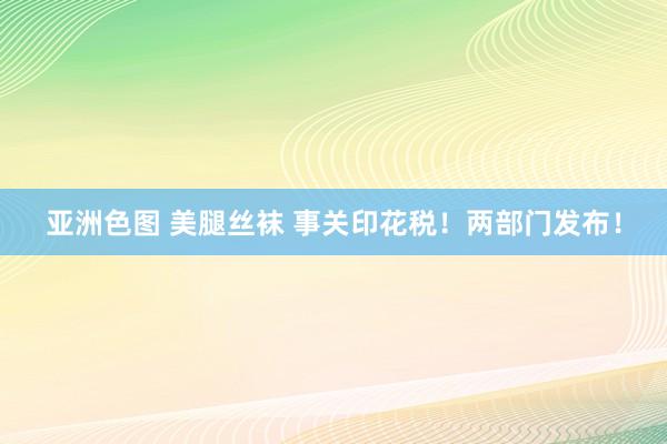 亚洲色图 美腿丝袜 事关印花税！两部门发布！