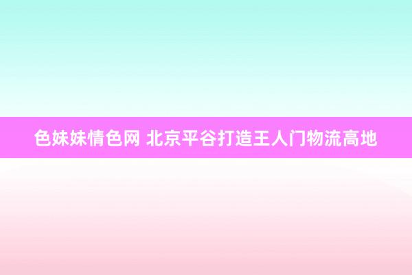 色妹妹情色网 北京平谷打造王人门物流高地