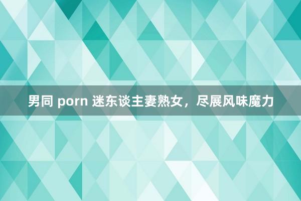 男同 porn 迷东谈主妻熟女，尽展风味魔力