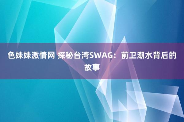 色妹妹激情网 探秘台湾SWAG：前卫潮水背后的故事