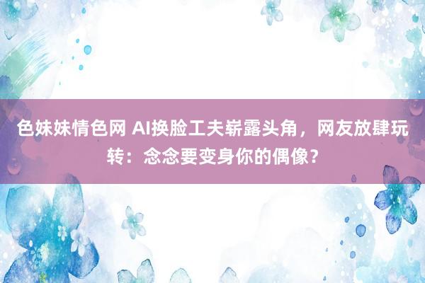 色妹妹情色网 AI换脸工夫崭露头角，网友放肆玩转：念念要变身你的偶像？