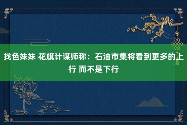 找色妹妹 花旗计谋师称：石油市集将看到更多的上行 而不是下行