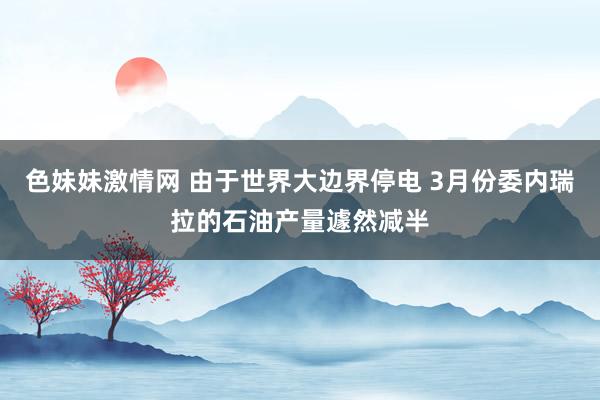 色妹妹激情网 由于世界大边界停电 3月份委内瑞拉的石油产量遽然减半