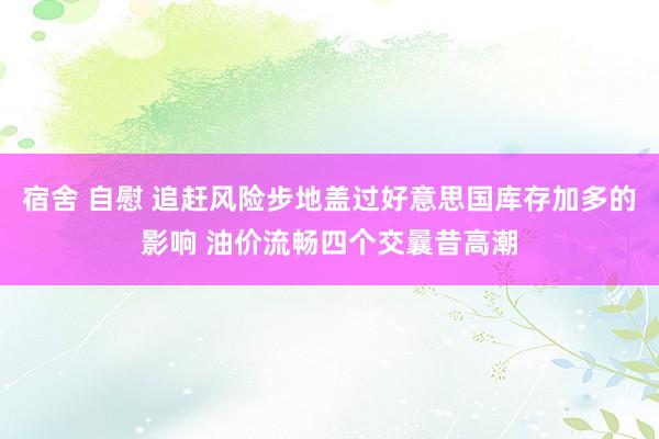 宿舍 自慰 追赶风险步地盖过好意思国库存加多的影响 油价流畅四个交曩昔高潮