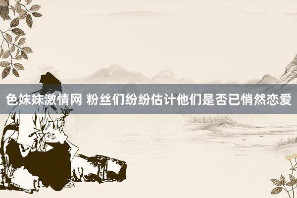 色妹妹激情网 粉丝们纷纷估计他们是否已悄然恋爱