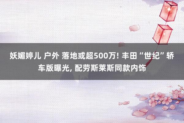 妖媚婷儿 户外 落地或超500万! 丰田“世纪”轿车版曝光， 配劳斯莱斯同款内饰