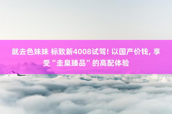 就去色妹妹 标致新4008试驾! 以国产价钱， 享受“圭臬臻品”的高配体验