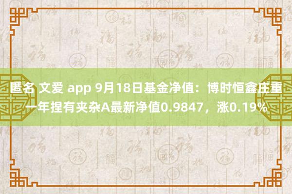 匿名 文爱 app 9月18日基金净值：博时恒鑫庄重一年捏有夹杂A最新净值0.9847，涨0.19%