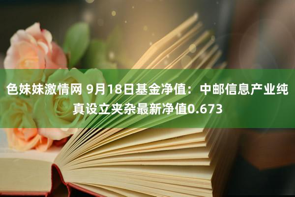 色妹妹激情网 9月18日基金净值：中邮信息产业纯真设立夹杂最新净值0.673