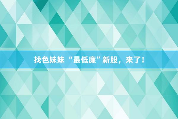 找色妹妹 “最低廉”新股，来了！