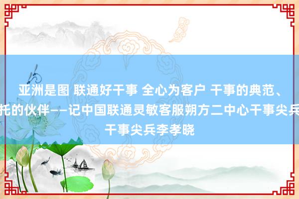 亚洲是图 联通好干事 全心为客户 干事的典范、客户信托的伙伴——记中国联通灵敏客服朔方二中心干事尖兵李孝晓