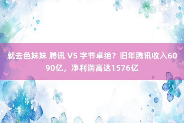 就去色妹妹 腾讯 VS 字节卓绝？旧年腾讯收入6090亿，净利润高达1576亿