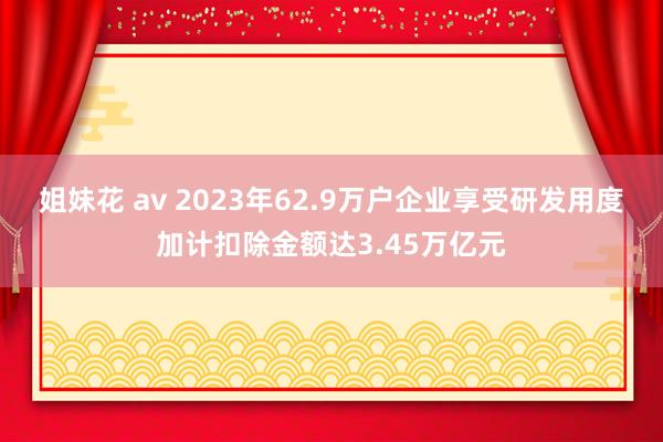 姐妹花 av 2023年62.9万户企业享受研发用度加计扣除金额达3.45万亿元