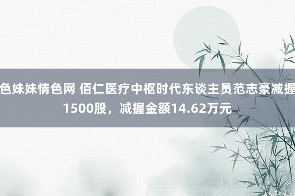 色妹妹情色网 佰仁医疗中枢时代东谈主员范志豪减握1500股，减握金额14.62万元