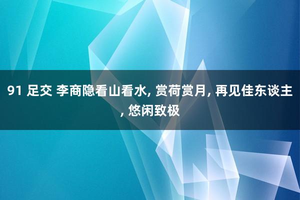 91 足交 李商隐看山看水， 赏荷赏月， 再见佳东谈主， 悠闲致极