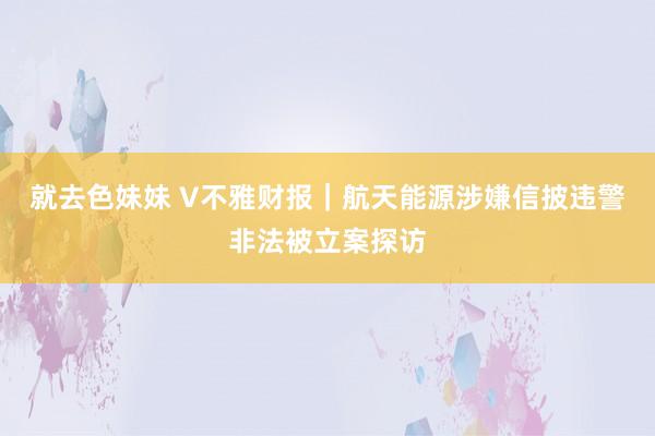 就去色妹妹 V不雅财报｜航天能源涉嫌信披违警非法被立案探访