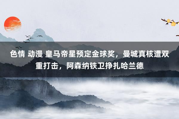 色情 动漫 皇马帝星预定金球奖，曼城真核遭双重打击，阿森纳铁卫挣扎哈兰德