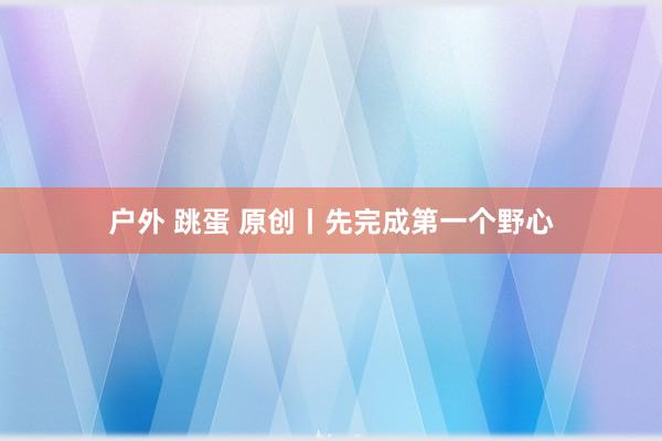 户外 跳蛋 原创丨先完成第一个野心