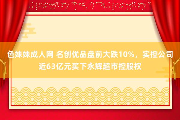 色妹妹成人网 名创优品盘前大跌10%，实控公司近63亿元买下永辉超市控股权