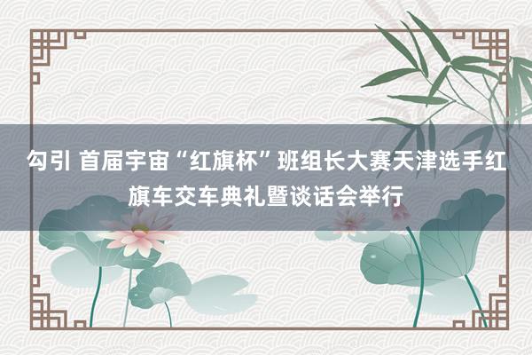 勾引 首届宇宙“红旗杯”班组长大赛天津选手红旗车交车典礼暨谈话会举行