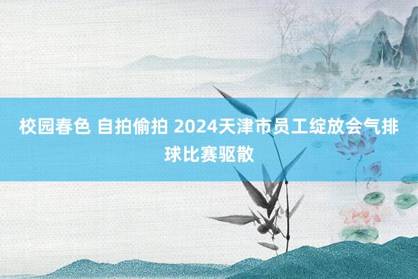 校园春色 自拍偷拍 2024天津市员工绽放会气排球比赛驱散