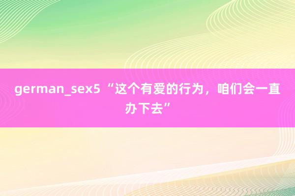 german_sex5 “这个有爱的行为，咱们会一直办下去”