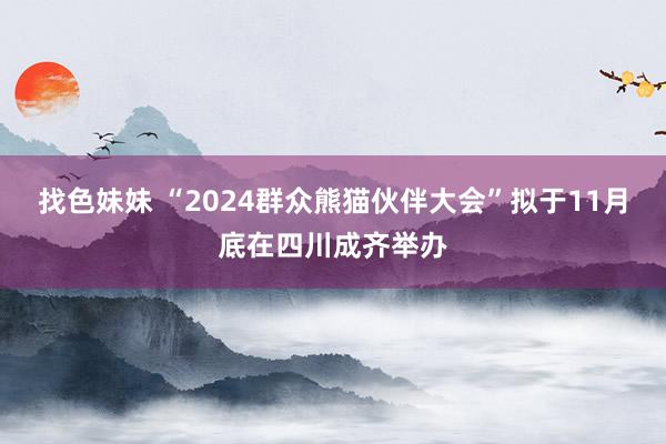 找色妹妹 “2024群众熊猫伙伴大会”拟于11月底在四川成齐举办