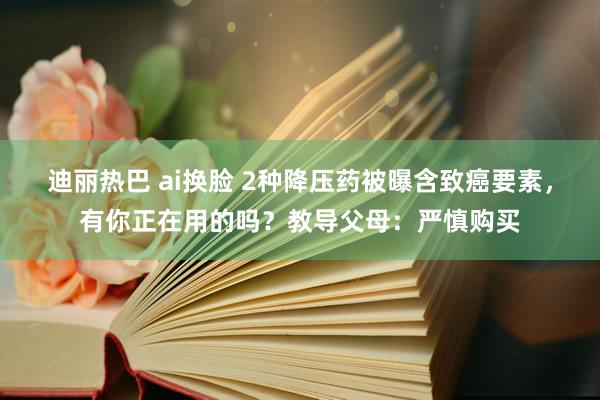 迪丽热巴 ai换脸 2种降压药被曝含致癌要素，有你正在用的吗？教导父母：严慎购买