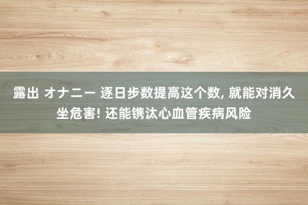 露出 オナニー 逐日步数提高这个数， 就能对消久坐危害! 还能镌汰心血管疾病风险