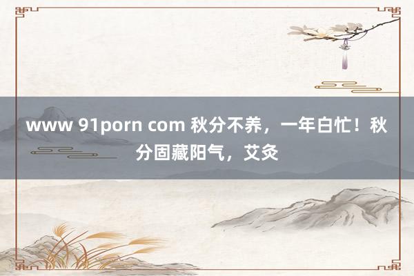 www 91porn com 秋分不养，一年白忙！秋分固藏阳气，艾灸