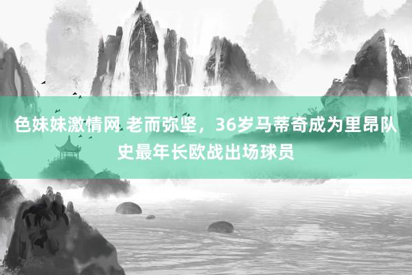 色妹妹激情网 老而弥坚，36岁马蒂奇成为里昂队史最年长欧战出场球员