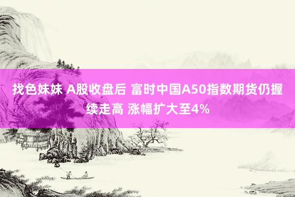 找色妹妹 A股收盘后 富时中国A50指数期货仍握续走高 涨幅扩大至4%