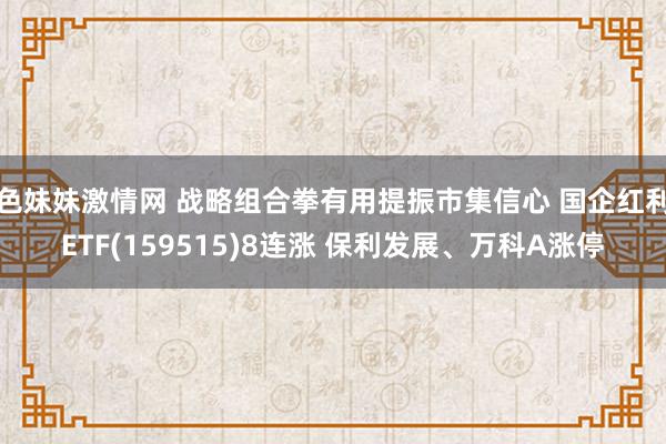 色妹妹激情网 战略组合拳有用提振市集信心 国企红利ETF(159515)8连涨 保利发展、万科A涨停