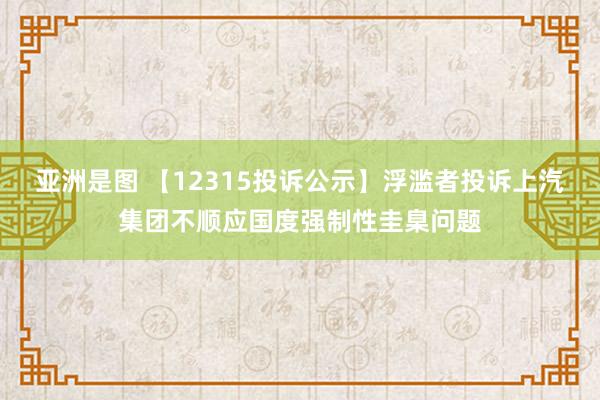 亚洲是图 【12315投诉公示】浮滥者投诉上汽集团不顺应国度强制性圭臬问题