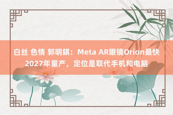 白丝 色情 郭明錤：Meta AR眼镜Orion最快2027年量产，定位是取代手机和电脑