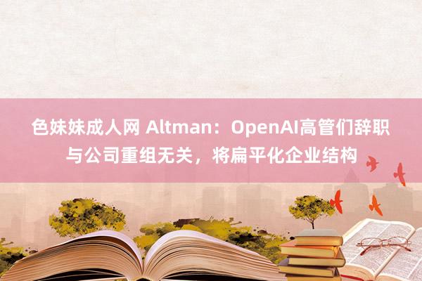 色妹妹成人网 Altman：OpenAI高管们辞职与公司重组无关，将扁平化企业结构