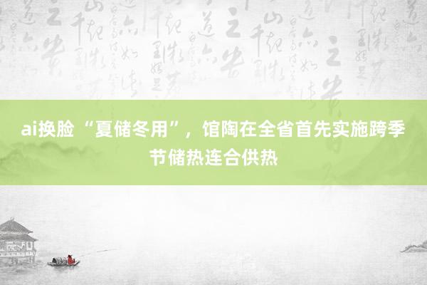 ai换脸 “夏储冬用”，馆陶在全省首先实施跨季节储热连合供热