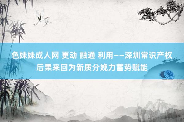 色妹妹成人网 更动 融通 利用——深圳常识产权后果来回为新质分娩力蓄势赋能