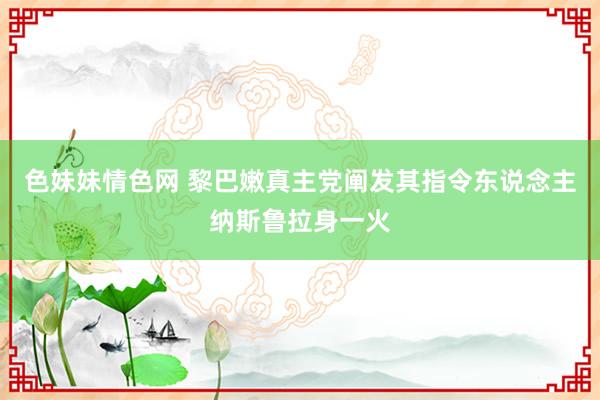 色妹妹情色网 黎巴嫩真主党阐发其指令东说念主纳斯鲁拉身一火