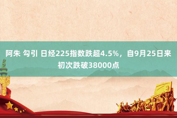 阿朱 勾引 日经225指数跌超4.5%，自9月25日来初次跌破38000点