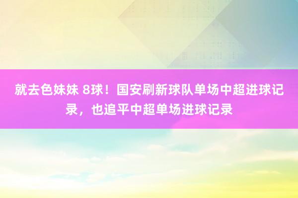 就去色妹妹 8球！国安刷新球队单场中超进球记录，也追平中超单场进球记录