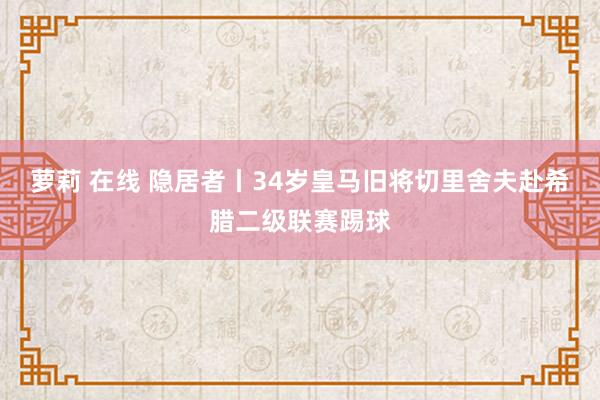 萝莉 在线 隐居者丨34岁皇马旧将切里舍夫赴希腊二级联赛踢球